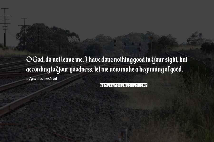 Arsenius The Great Quotes: O God, do not leave me. I have done nothing good in Your sight, but according to Your goodness, let me now make a beginning of good.