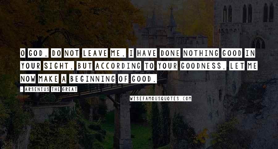 Arsenius The Great Quotes: O God, do not leave me. I have done nothing good in Your sight, but according to Your goodness, let me now make a beginning of good.