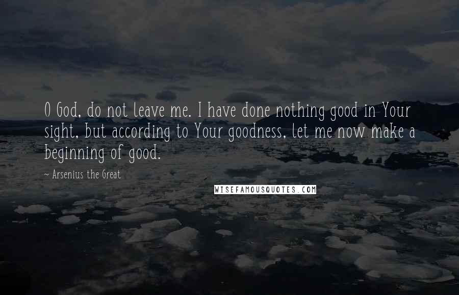 Arsenius The Great Quotes: O God, do not leave me. I have done nothing good in Your sight, but according to Your goodness, let me now make a beginning of good.