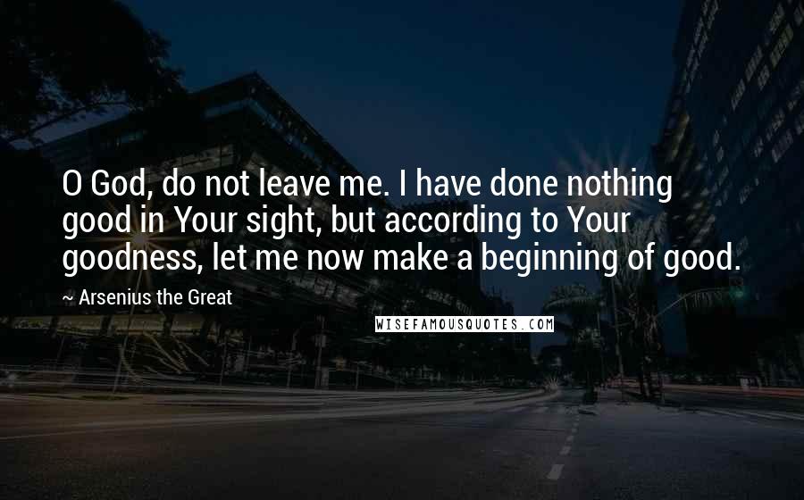 Arsenius The Great Quotes: O God, do not leave me. I have done nothing good in Your sight, but according to Your goodness, let me now make a beginning of good.