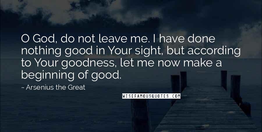 Arsenius The Great Quotes: O God, do not leave me. I have done nothing good in Your sight, but according to Your goodness, let me now make a beginning of good.