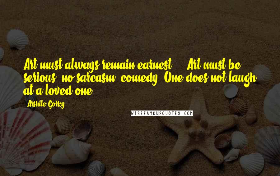 Arshile Gorky Quotes: Art must always remain earnest ... Art must be serious, no sarcasm, comedy. One does not laugh at a loved one.