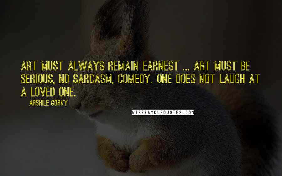 Arshile Gorky Quotes: Art must always remain earnest ... Art must be serious, no sarcasm, comedy. One does not laugh at a loved one.