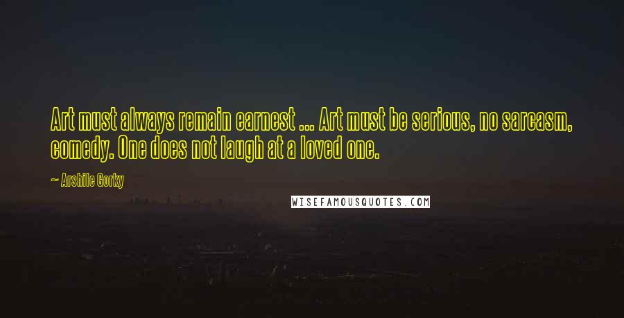Arshile Gorky Quotes: Art must always remain earnest ... Art must be serious, no sarcasm, comedy. One does not laugh at a loved one.
