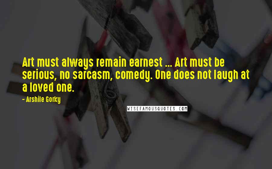 Arshile Gorky Quotes: Art must always remain earnest ... Art must be serious, no sarcasm, comedy. One does not laugh at a loved one.