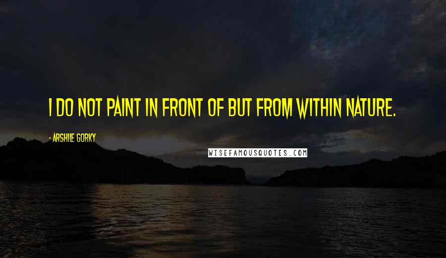 Arshile Gorky Quotes: I do not paint in front of but from within nature.