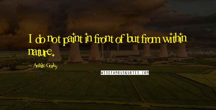 Arshile Gorky Quotes: I do not paint in front of but from within nature.
