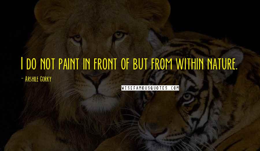 Arshile Gorky Quotes: I do not paint in front of but from within nature.