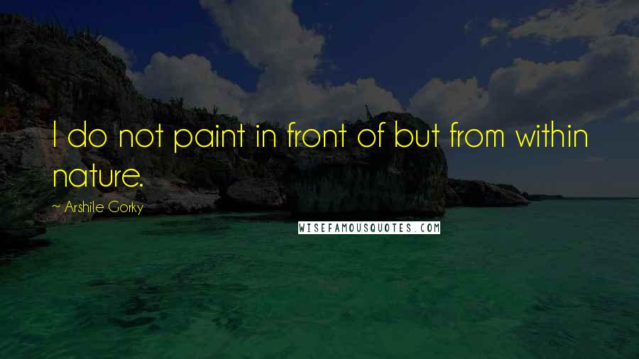 Arshile Gorky Quotes: I do not paint in front of but from within nature.
