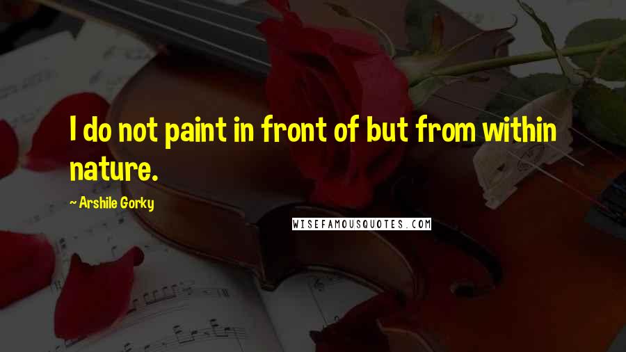 Arshile Gorky Quotes: I do not paint in front of but from within nature.