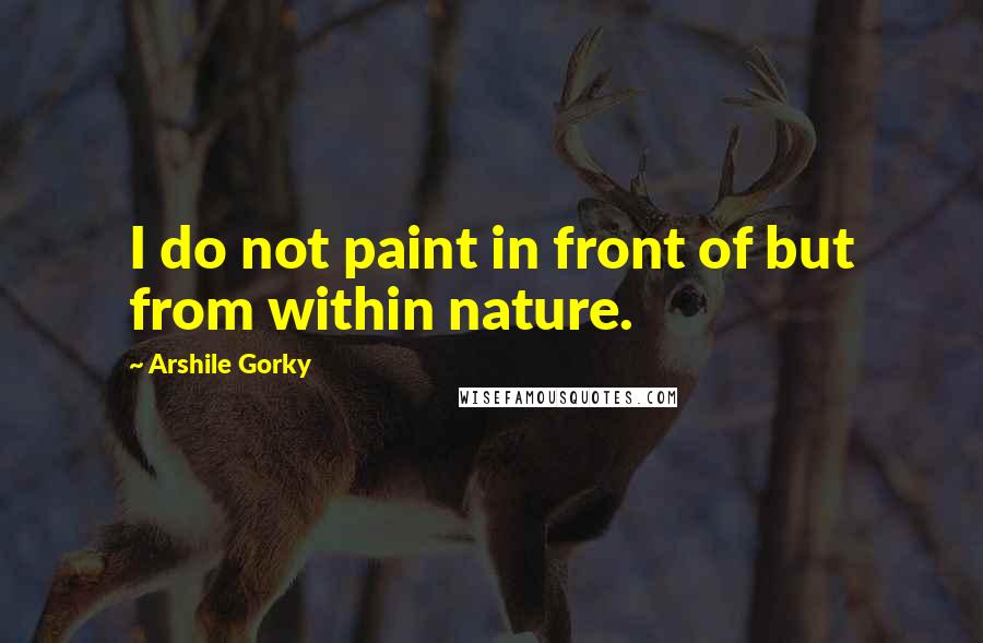 Arshile Gorky Quotes: I do not paint in front of but from within nature.