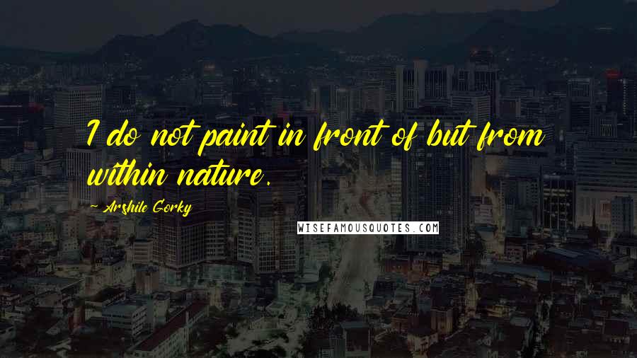 Arshile Gorky Quotes: I do not paint in front of but from within nature.