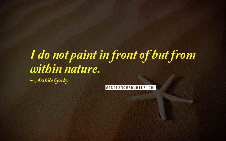 Arshile Gorky Quotes: I do not paint in front of but from within nature.
