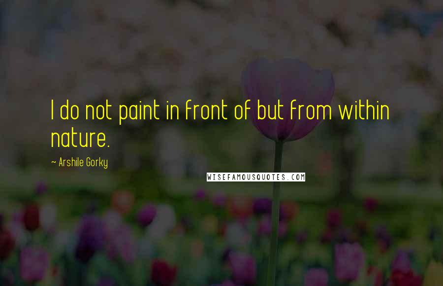 Arshile Gorky Quotes: I do not paint in front of but from within nature.