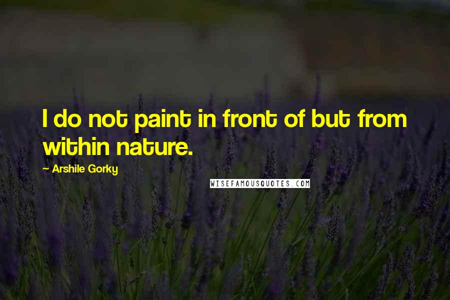 Arshile Gorky Quotes: I do not paint in front of but from within nature.
