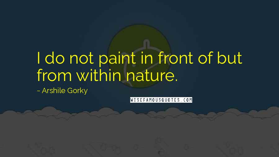 Arshile Gorky Quotes: I do not paint in front of but from within nature.