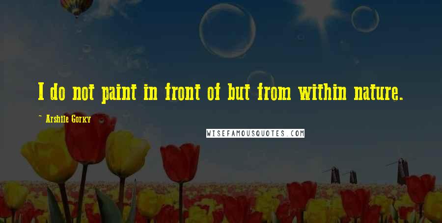 Arshile Gorky Quotes: I do not paint in front of but from within nature.