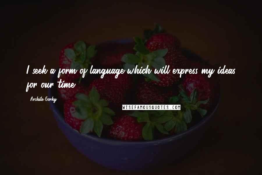 Arshile Gorky Quotes: I seek a form of language which will express my ideas for our time.