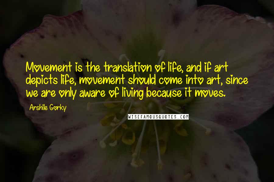 Arshile Gorky Quotes: Movement is the translation of life, and if art depicts life, movement should come into art, since we are only aware of living because it moves.