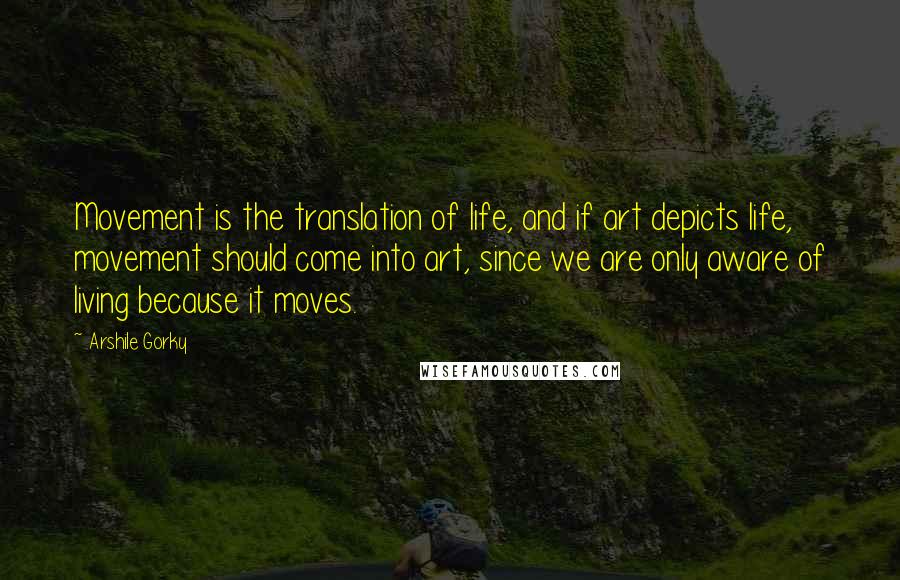 Arshile Gorky Quotes: Movement is the translation of life, and if art depicts life, movement should come into art, since we are only aware of living because it moves.