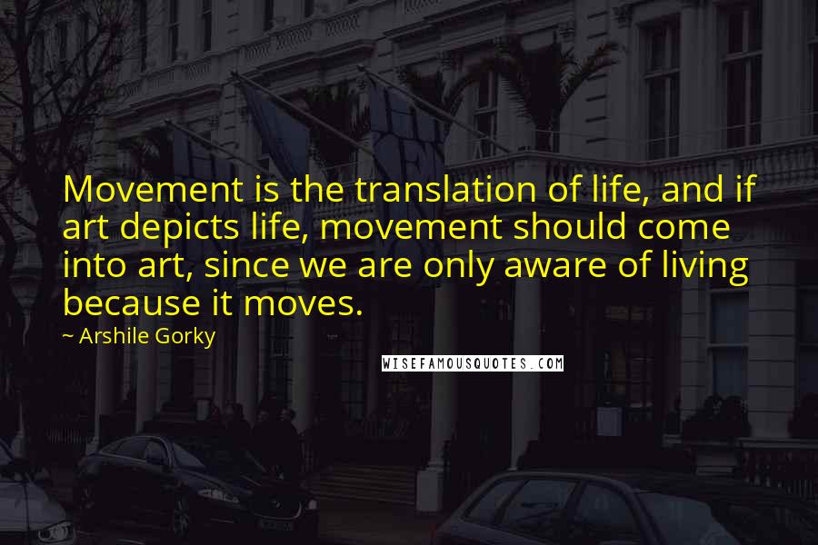 Arshile Gorky Quotes: Movement is the translation of life, and if art depicts life, movement should come into art, since we are only aware of living because it moves.