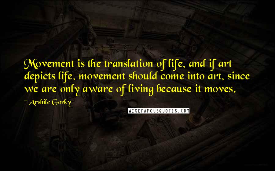 Arshile Gorky Quotes: Movement is the translation of life, and if art depicts life, movement should come into art, since we are only aware of living because it moves.