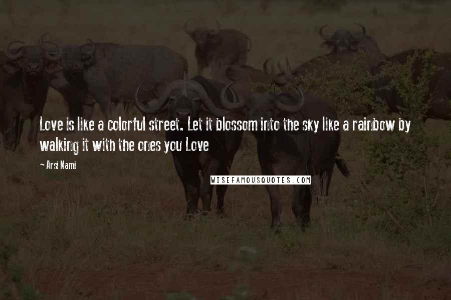 Arsi Nami Quotes: Love is like a colorful street. Let it blossom into the sky like a rainbow by walking it with the ones you Love