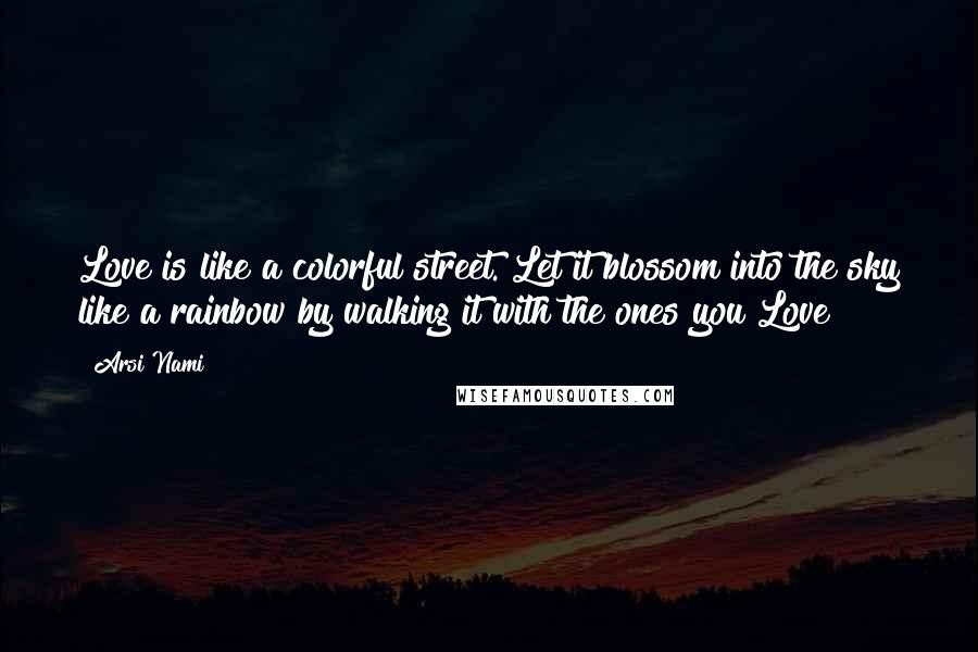 Arsi Nami Quotes: Love is like a colorful street. Let it blossom into the sky like a rainbow by walking it with the ones you Love