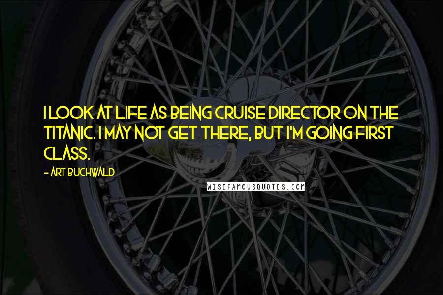 Art Buchwald Quotes: I look at life as being cruise director on the Titanic. I may not get there, but I'm going first class.