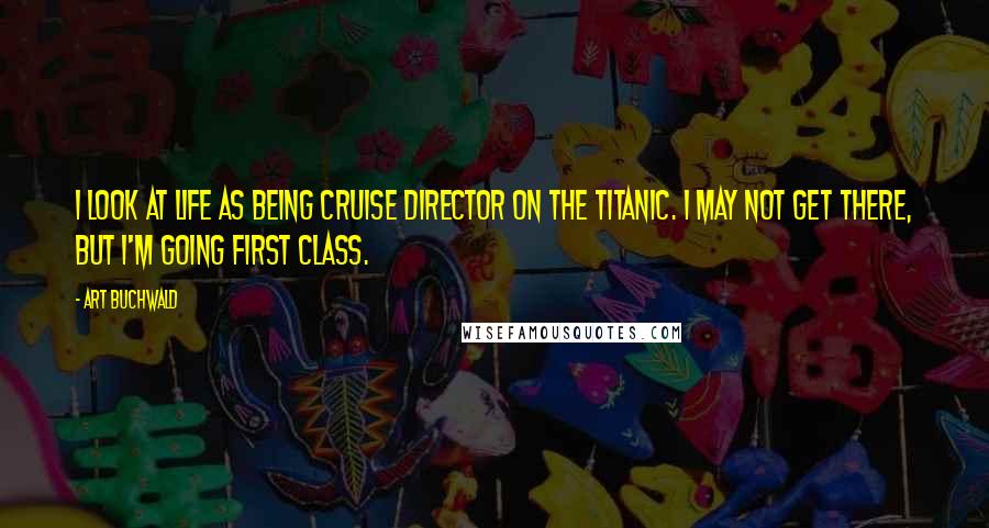 Art Buchwald Quotes: I look at life as being cruise director on the Titanic. I may not get there, but I'm going first class.