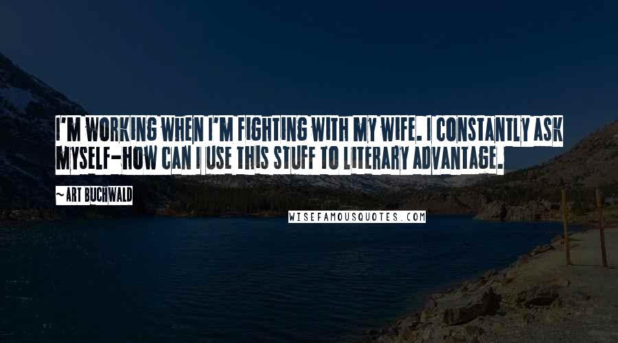 Art Buchwald Quotes: I'm working when I'm fighting with my wife. I constantly ask myself-how can I use this stuff to literary advantage.