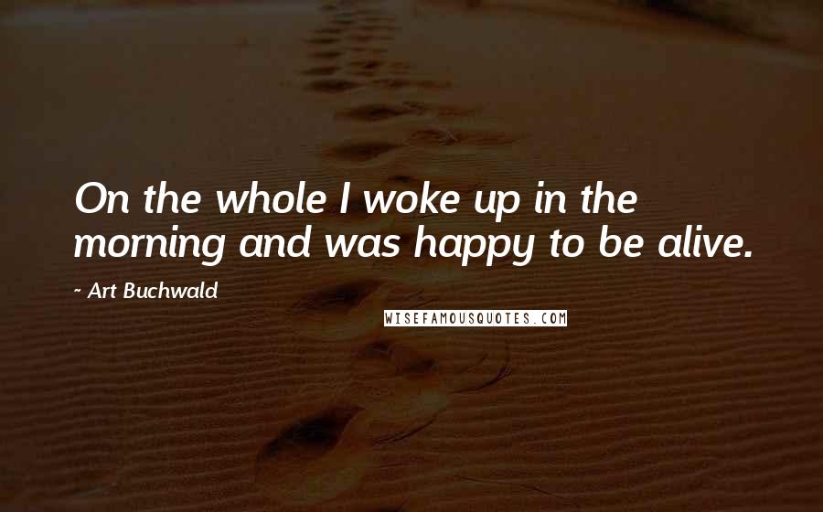 Art Buchwald Quotes: On the whole I woke up in the morning and was happy to be alive.