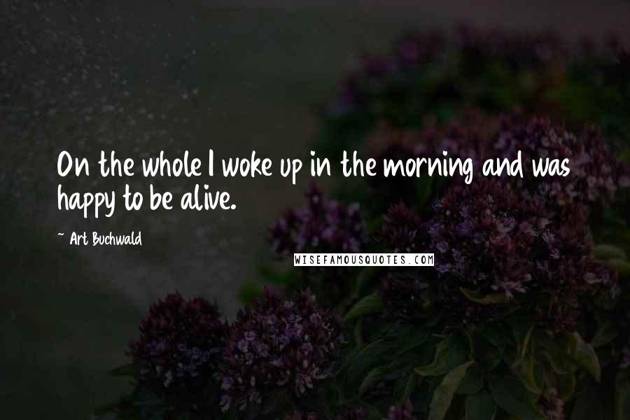 Art Buchwald Quotes: On the whole I woke up in the morning and was happy to be alive.