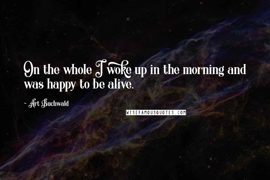 Art Buchwald Quotes: On the whole I woke up in the morning and was happy to be alive.
