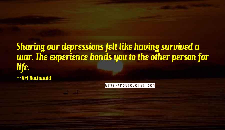 Art Buchwald Quotes: Sharing our depressions felt like having survived a war. The experience bonds you to the other person for life.