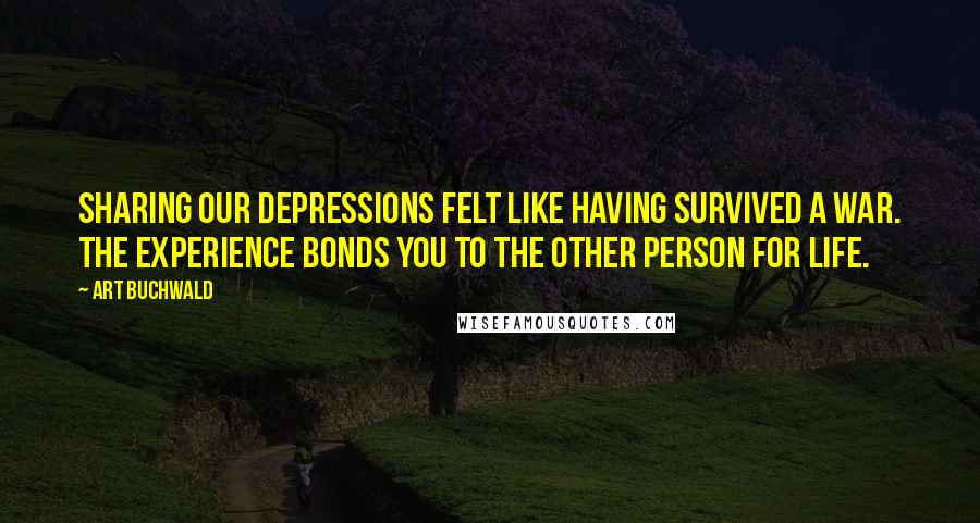 Art Buchwald Quotes: Sharing our depressions felt like having survived a war. The experience bonds you to the other person for life.