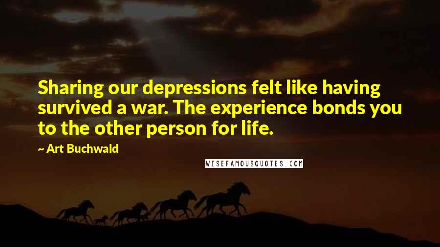 Art Buchwald Quotes: Sharing our depressions felt like having survived a war. The experience bonds you to the other person for life.