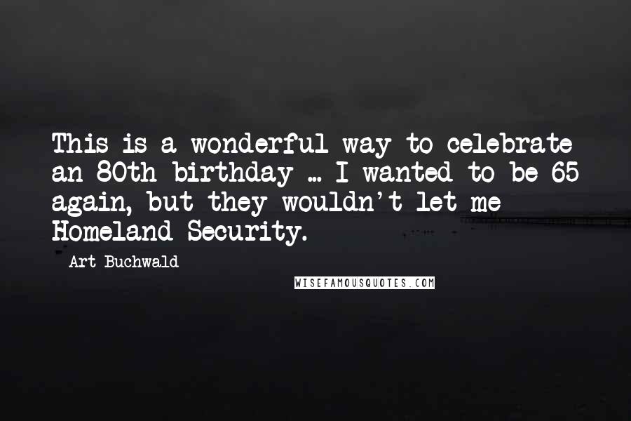 Art Buchwald Quotes: This is a wonderful way to celebrate an 80th birthday ... I wanted to be 65 again, but they wouldn't let me - Homeland Security.