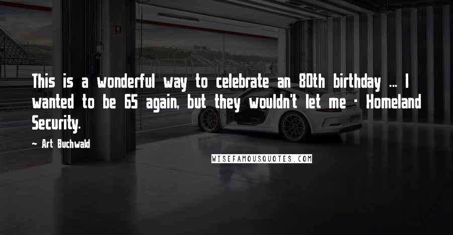 Art Buchwald Quotes: This is a wonderful way to celebrate an 80th birthday ... I wanted to be 65 again, but they wouldn't let me - Homeland Security.