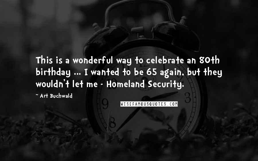 Art Buchwald Quotes: This is a wonderful way to celebrate an 80th birthday ... I wanted to be 65 again, but they wouldn't let me - Homeland Security.