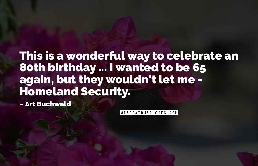 Art Buchwald Quotes: This is a wonderful way to celebrate an 80th birthday ... I wanted to be 65 again, but they wouldn't let me - Homeland Security.