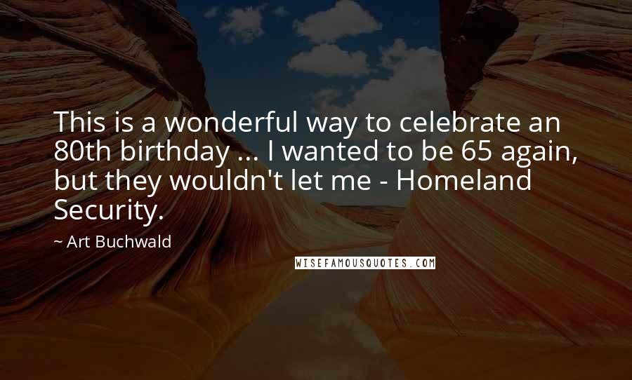 Art Buchwald Quotes: This is a wonderful way to celebrate an 80th birthday ... I wanted to be 65 again, but they wouldn't let me - Homeland Security.