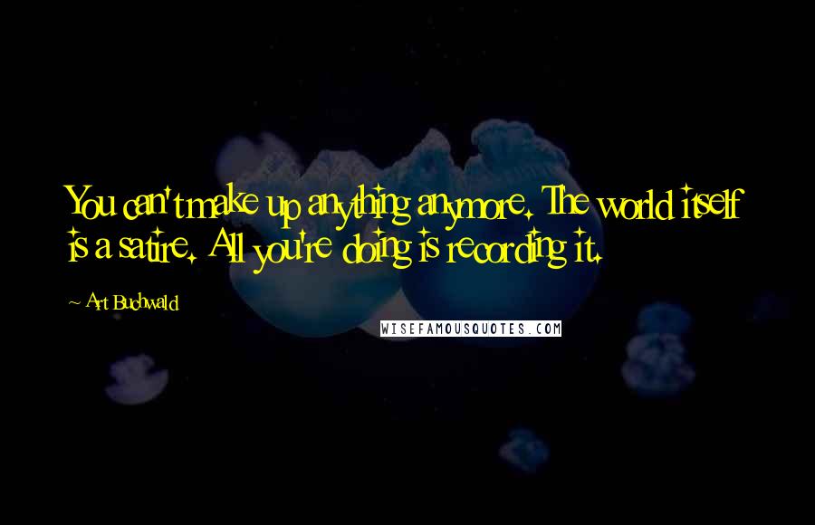Art Buchwald Quotes: You can't make up anything anymore. The world itself is a satire. All you're doing is recording it.