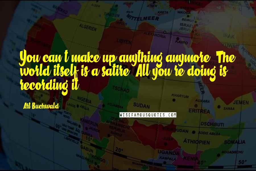 Art Buchwald Quotes: You can't make up anything anymore. The world itself is a satire. All you're doing is recording it.