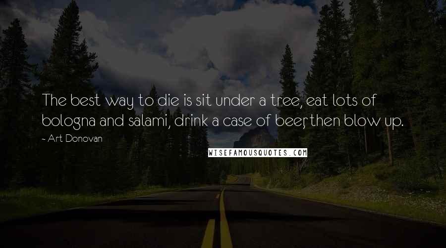 Art Donovan Quotes: The best way to die is sit under a tree, eat lots of bologna and salami, drink a case of beer, then blow up.