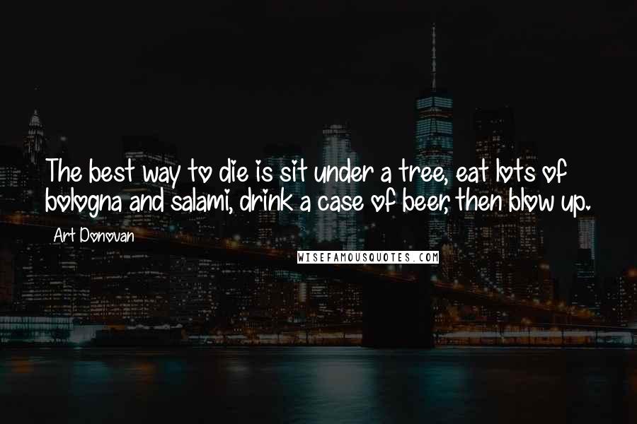 Art Donovan Quotes: The best way to die is sit under a tree, eat lots of bologna and salami, drink a case of beer, then blow up.