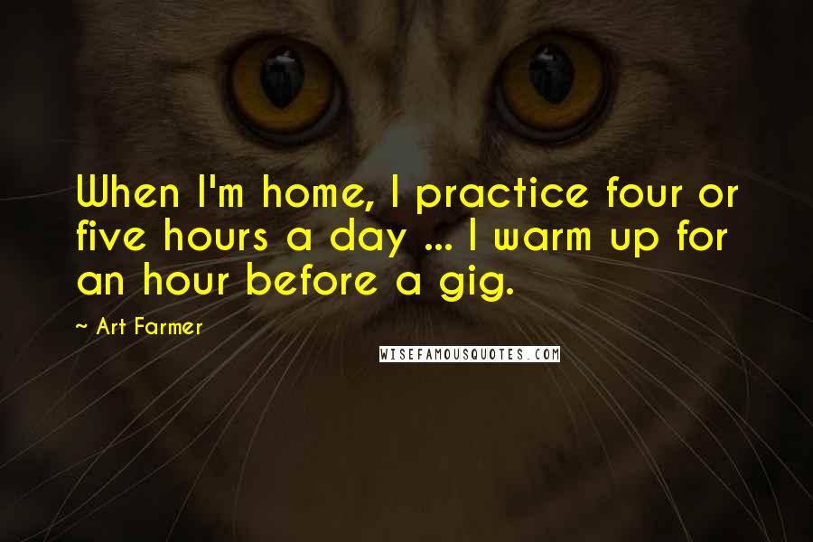 Art Farmer Quotes: When I'm home, I practice four or five hours a day ... I warm up for an hour before a gig.