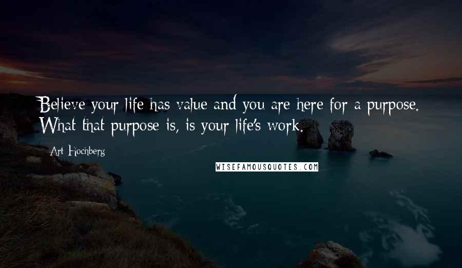 Art Hochberg Quotes: Believe your life has value and you are here for a purpose. What that purpose is, is your life's work.