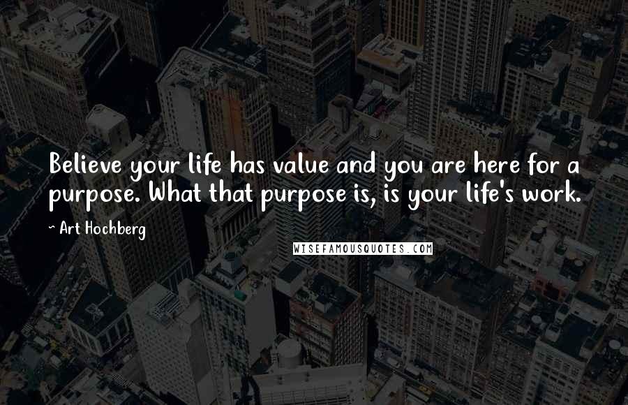 Art Hochberg Quotes: Believe your life has value and you are here for a purpose. What that purpose is, is your life's work.