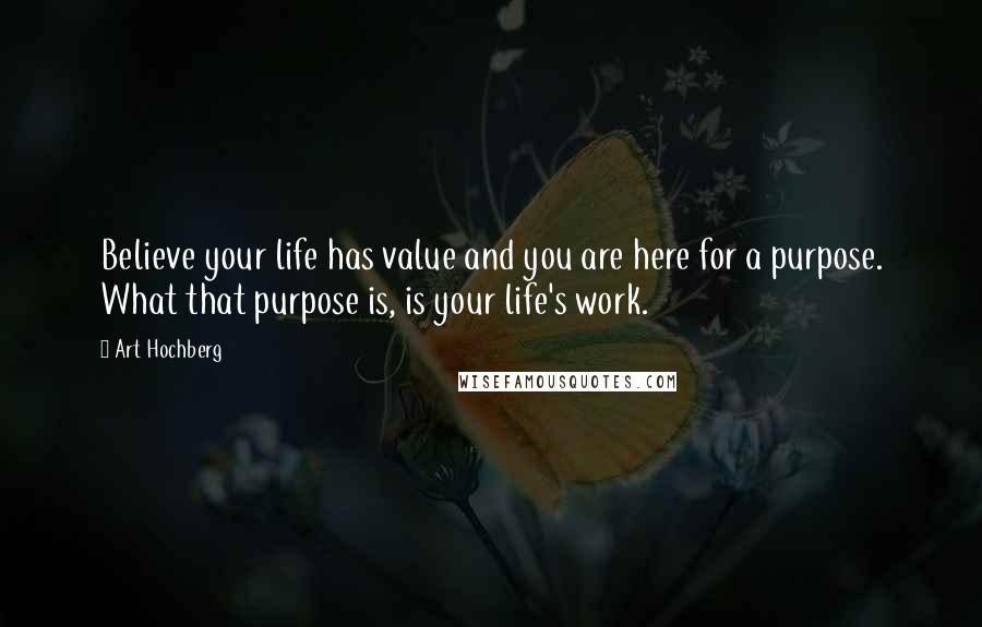 Art Hochberg Quotes: Believe your life has value and you are here for a purpose. What that purpose is, is your life's work.